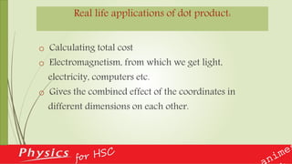 Real life applications of dot product:
o Calculating total cost
o Electromagnetism, from which we get light,
electricity, computers etc.
o Gives the combined effect of the coordinates in
different dimensions on each other.
 