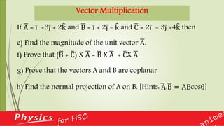 Vector Multiplication
h) Find the normal projection of A on B. [Hints: A.B = ABcosθ]
If A = i +3j + 2k and B = i + 2j - k and C = 2i - 3j +4k then
e) Find the magnitude of the unit vector A.
f) Prove that (B + C) X A = B X A + CX A
g) Prove that the vectors A and B are coplanar
 
