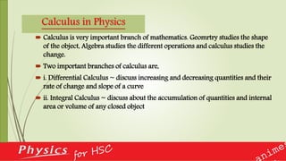 Calculus in Physics
 Calculus is very important branch of mathematics. Geomrtry studies the shape
of the object, Algebra studies the different operations and calculus studies the
change.
 Two important branches of calculus are,
 i. Differential Calculus ~ discuss increasing and decreasing quantities and their
rate of change and slope of a curve
 ii. Integral Calculus ~ discuss about the accumulation of quantities and internal
area or volume of any closed object
 