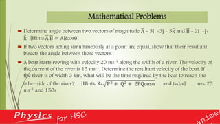 Mathematical Problems
 Determine angle between two vectors of magnitude A = 3i +3j - 3k and B = 2i +j+
k. [Hints:A.B = ABcosθ]
 If two vectors acting simultaneously at a point are equal, show that their resultant
bisects the angle between those vectors.
 A boat starts rowing with velocity 20 ms-1 along the width of a river. The velocity of
the current of the river is 15 ms-1. Determine the resultant velocity of the boat. If
the river is of width 3 km, what will be the time required by the boat to reach the
other side of the river? [Hints: R= P2 + Q2 + 2PQcosα and t=d/v] ans: 25
ms-1 and 150s
 