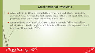 Mathematical Problems
 A boat velocity is 18 kmh-1 towards the river current and 6 kmh-1 against the
current. At what direction the boat needs to move so that it will reach to the shore
perpendicularly. What will be the velocity of boat then?
 A man while running at velocity 3 ms-1 comes across rain falling vertically of
velocity 6 ms-1. At what angle he will have to hold an umbrella to protect himself
from rain? [Hints: tanθ] 26034’
 