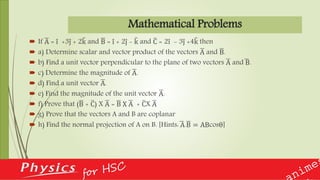 Mathematical Problems
 If A = i +3j + 2k and B = i + 2j - k and C = 2i - 3j +4k then
 a) Determine scalar and vector product of the vectors A and B.
 b) Find a unit vector perpendicular to the plane of two vectors A and B.
 c) Determine the magnitude of A.
 d) Find a unit vector A.
 e) Find the magnitude of the unit vector A.
 f) Prove that (B + C) X A = B X A + CX A
 g) Prove that the vectors A and B are coplanar
 h) Find the normal projection of A on B. [Hints: A.B = ABcosθ]
 