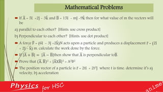 Mathematical Problems
 If A = 5i +2j - 3k and B = 15i - mj -9k then for what value of m the vectors will
be
a) parallel to each other? [Hints: use cross product]
b) Perpendicular to each other? [Hints: use dot product]
 A force F = (6i - 3j +2k)N acts upon a particle and produces a displacement r = (2i
+ 2j - k) m. calculate the work done by the force.
 If A + B = A − B then show that A is perpendicular toB.
 Prove that A. B 2 + AXB 2 = A2B2
 The position vector of a particle is r = 2ti + 2t2j where t is time. determine it’s a)
velocity, b) acceleration
 