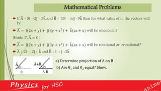 Mathematical Problems
 If A = 5i +2j - 3k and B = 15i - mj -9k then for what value of m the vectors will
be
 A = i 2x + y + j 3y + z2 + k(az + x) will be solenoidal?
[Hints: 𝛻. A = 0]
 A = i 2x + y + j 3y + z2
+ k(az + x) will be rotational or irrotational?
 A = 2i - 2j + k and B = i + j +2k
a) Determine projection of A on B
b) Are θ1 and θ2 equal? Show.
 