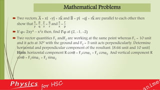 Mathematical Problems
 Two vectors, A = xi +yj + zk and B = pi +qj + rk are parallel to each other then
show that
x
y
=
p
q
,
y
z
=
q
r
and
z
x
=
r
p
 If φ= 2xy4 – x2z then, find 𝛻φ at (2, -1, -2)
 Two vector quantities F1 andF2 are working at the same point whereas F1 = 10 unit
and it acts at 300 with the ground and F2 = 5 unit acts perpendicularly. Determine
horizontal and perpendicular component of the resultant. [8.66 unit and 10 unit]
Hints: horizontal component R cosθ = F1cosα1 + F2 cosα2 And vertical component R
cosθ = F1sinα1 + F2 sinα2
 