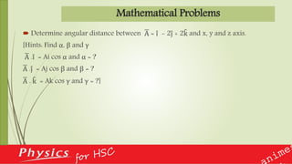 Mathematical Problems
 Determine angular distance between A = i - 2j + 2k and x, y and z axis.
[Hints: Find α, β and γ
A .i = Ai cos α and α = ?
A .j = Aj cos β and β = ?
A . k = Ak cos γ and γ = ?]
 