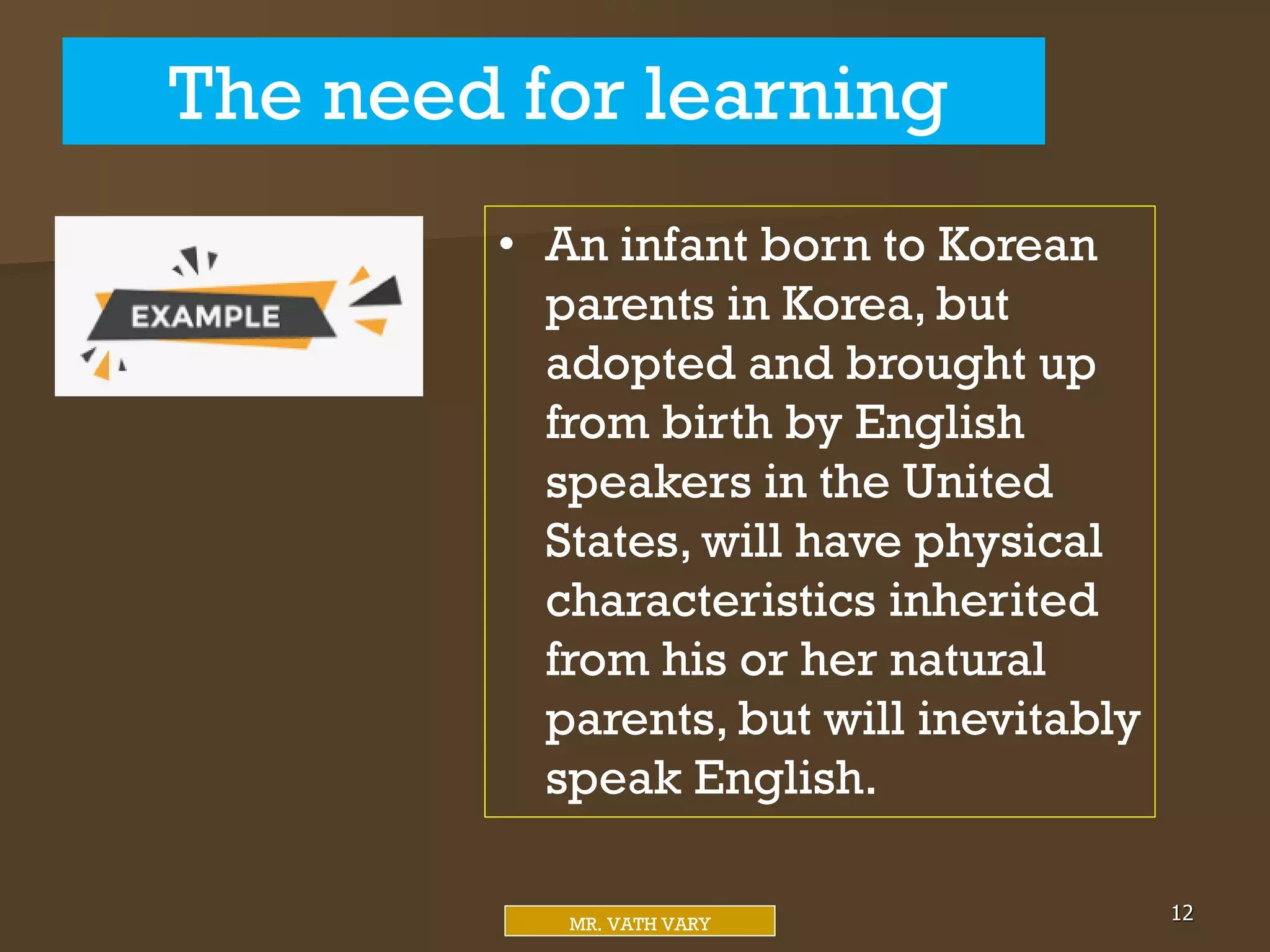 The need for learning
12
MR. VATH VARY
• An infant born to Korean
parents in Korea, but
adopted and brought up
from birth by English
speakers in the United
States, will have physical
characteristics inherited
from his or her natural
parents, but will inevitably
speak English.
 