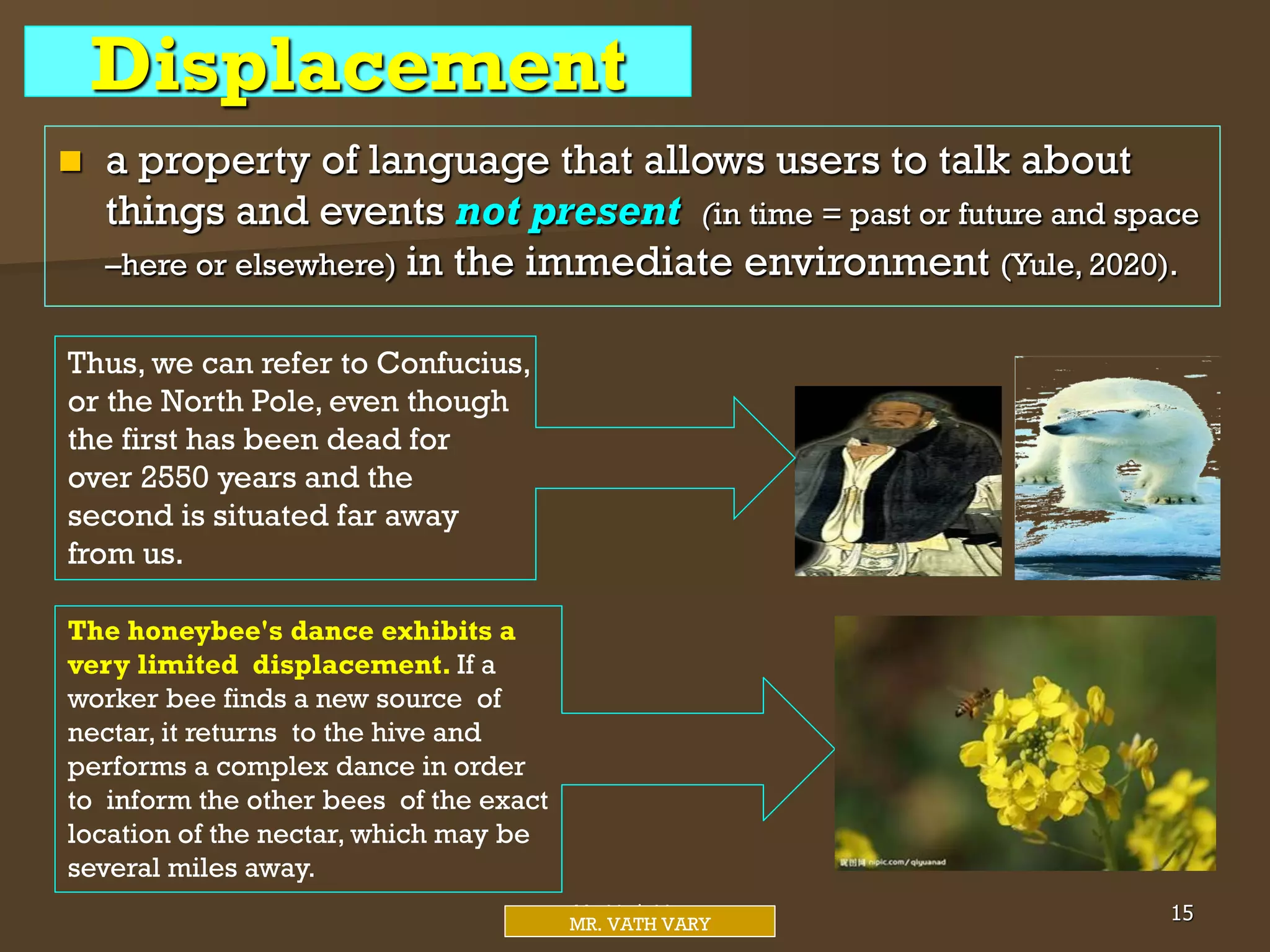 Displacement
 a property of language that allows users to talk about
things and events not present (in time = past or future and space
–here or elsewhere) in the immediate environment (Yule, 2020).
Thus, we can refer to Confucius,
or the North Pole, even though
the first has been dead for
over 2550 years and the
second is situated far away
from us.
Mr. Vath Vary 15
MR. VATH VARY
The honeybee's dance exhibits a
very limited displacement. If a
worker bee finds a new source of
nectar, it returns to the hive and
performs a complex dance in order
to inform the other bees of the exact
location of the nectar, which may be
several miles away.
 