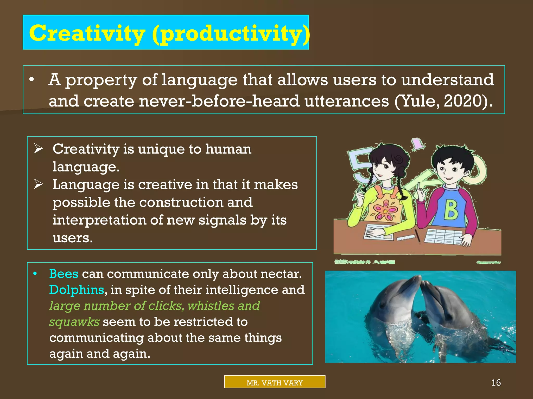 Creativity (productivity)
Mr. Vath Vary 16
MR. VATH VARY
• A property of language that allows users to understand
and create never-before-heard utterances (Yule, 2020).
 Creativity is unique to human
language.
 Language is creative in that it makes
possible the construction and
interpretation of new signals by its
users.
• Bees can communicate only about nectar.
Dolphins, in spite of their intelligence and
large number of clicks,whistles and
squawks seem to be restricted to
communicating about the same things
again and again.
 