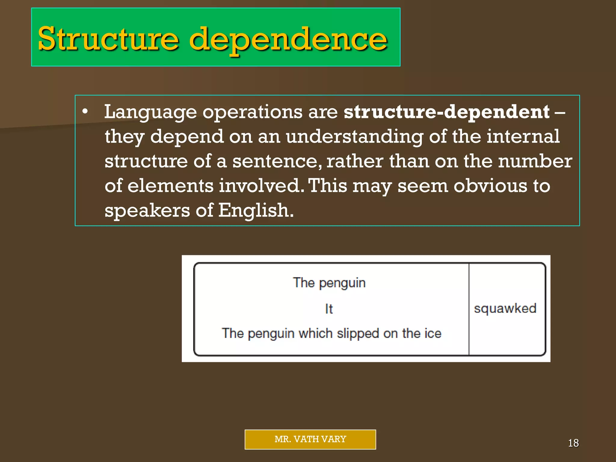 Structure dependence
Mr. Vath Vary 18
MR. VATH VARY
• Language operations are structure-dependent –
they depend on an understanding of the internal
structure of a sentence, rather than on the number
of elements involved.This may seem obvious to
speakers of English.
 
