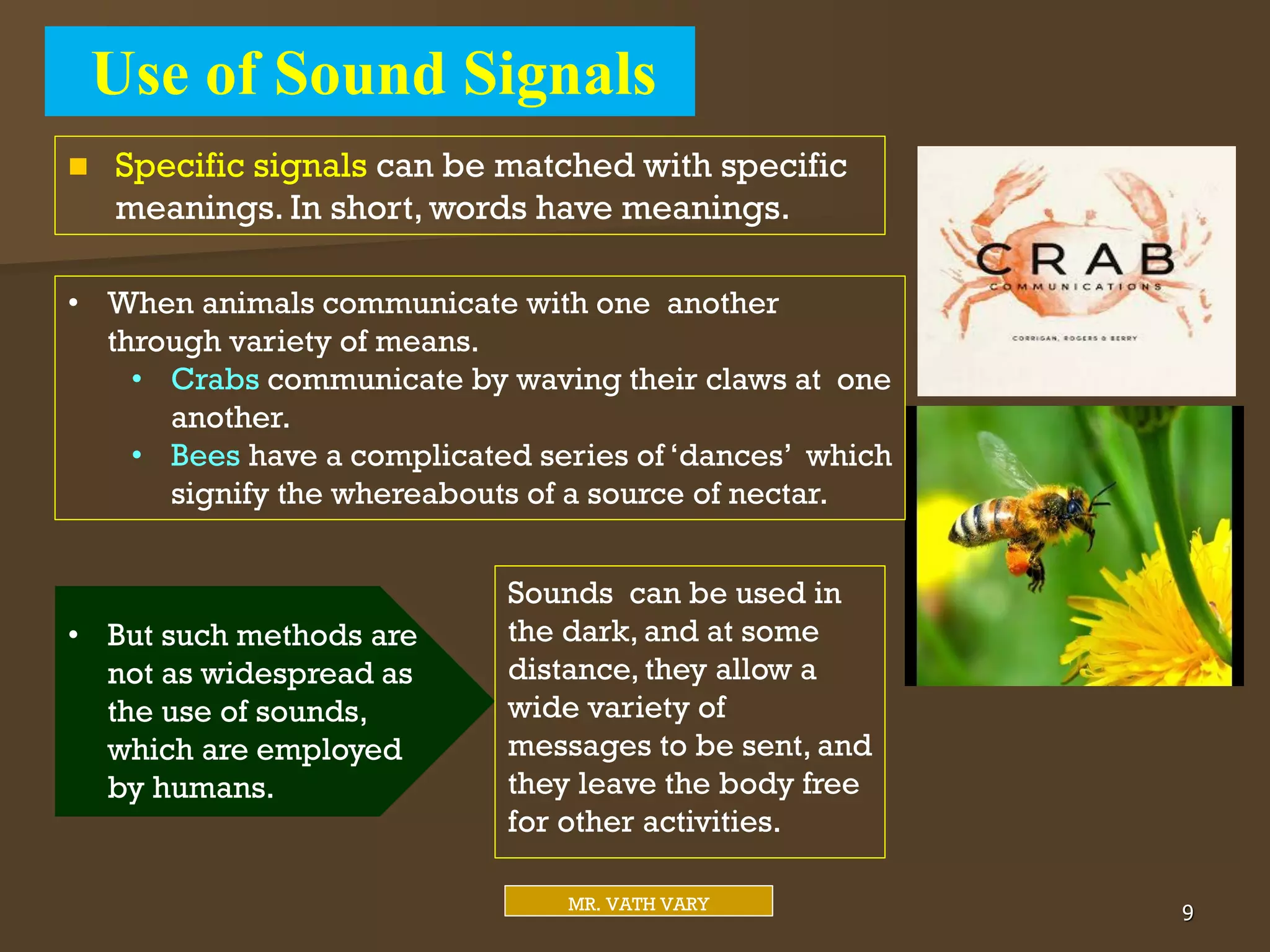 Use of Sound Signals
9
MR. VATH VARY
 Specific signals can be matched with specific
meanings. In short, words have meanings.
• But such methods are
not as widespread as
the use of sounds,
which are employed
by humans.
Sounds can be used in
the dark, and at some
distance, they allow a
wide variety of
messages to be sent, and
they leave the body free
for other activities.
• When animals communicate with one another
through variety of means.
• Crabs communicate by waving their claws at one
another.
• Bees have a complicated series of ‘dances’ which
signify the whereabouts of a source of nectar.
 