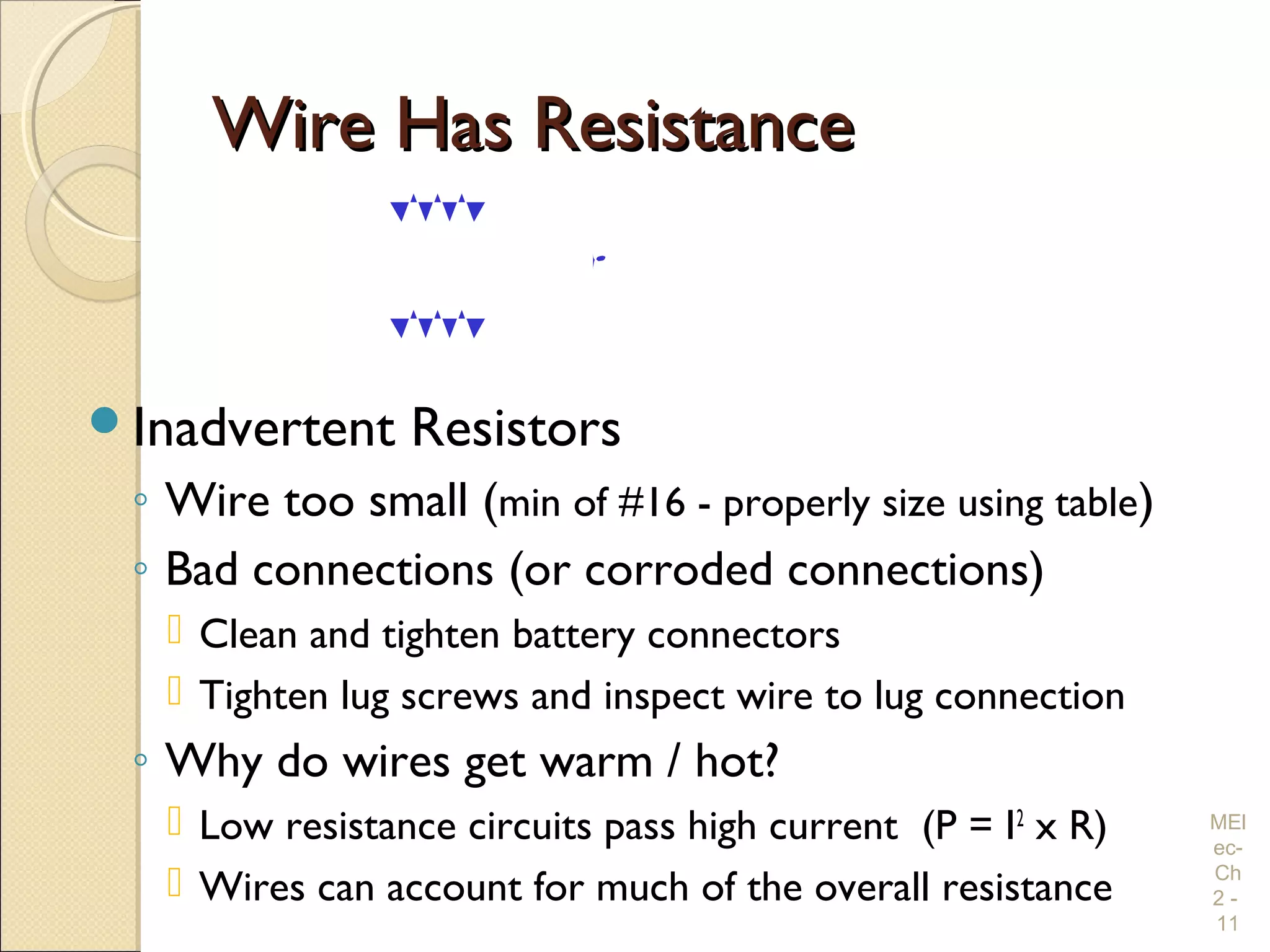 Wire Has ResistanceWire Has Resistance
Inadvertent Resistors
◦ Wire too small (min of #16 - properly size using table)
◦ Bad connections (or corroded connections)
 Clean and tighten battery connectors
 Tighten lug screws and inspect wire to lug connection
◦ Why do wires get warm / hot?
 Low resistance circuits pass high current (P = I2
x R)
 Wires can account for much of the overall resistance
MEl
ec-
Ch
2 -
11
V12 VDC
0.1 Ώ
0.1 Ώ
10A What Voltage?
An. 10 VDC
 