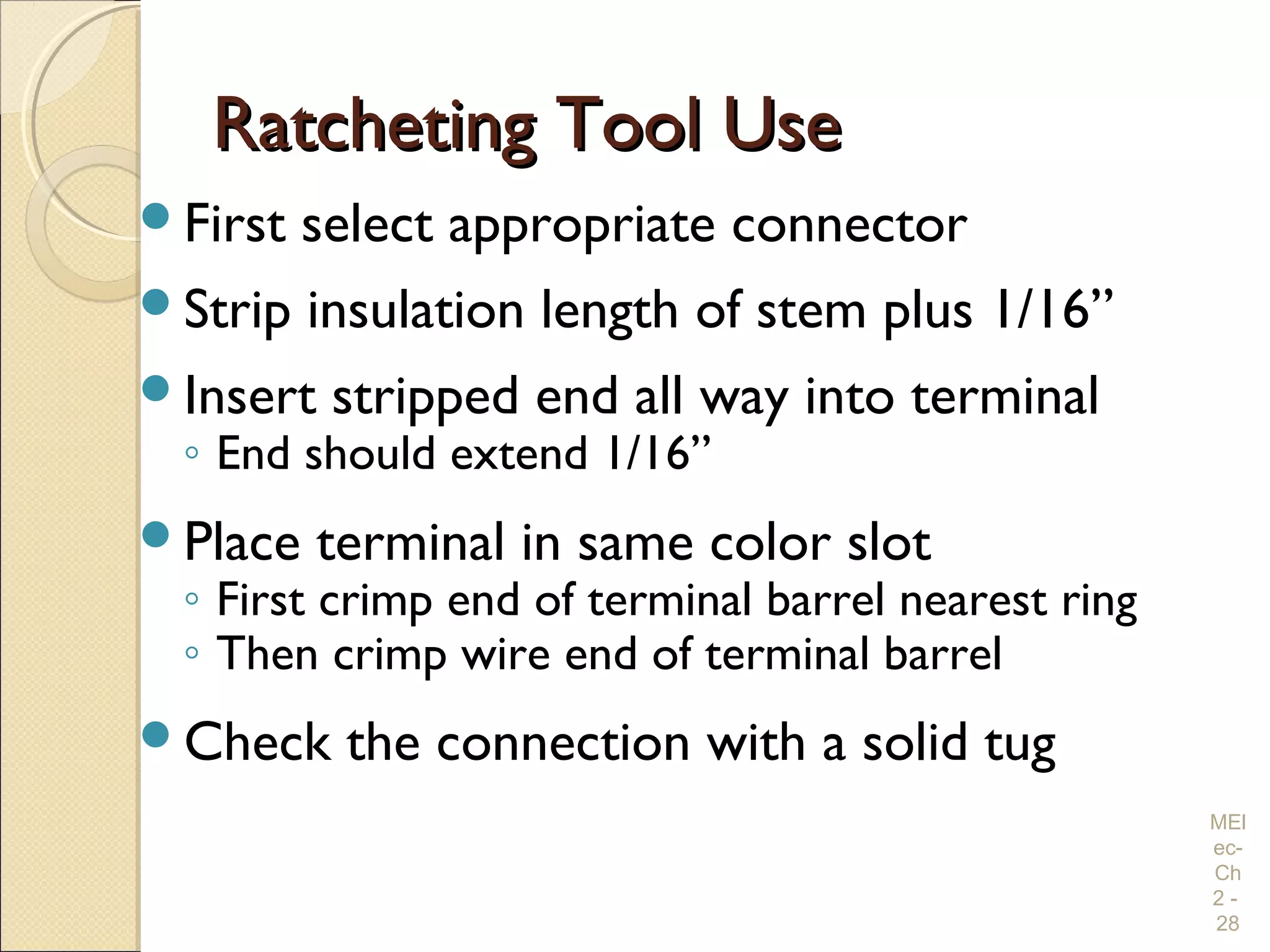 Ratcheting Tool UseRatcheting Tool Use
First select appropriate connector
Strip insulation length of stem plus 1/16”
Insert stripped end all way into terminal
◦ End should extend 1/16”
Place terminal in same color slot
◦ First crimp end of terminal barrel nearest ring
◦ Then crimp wire end of terminal barrel
Check the connection with a solid tug
MEl
ec-
Ch
2 -
28
 