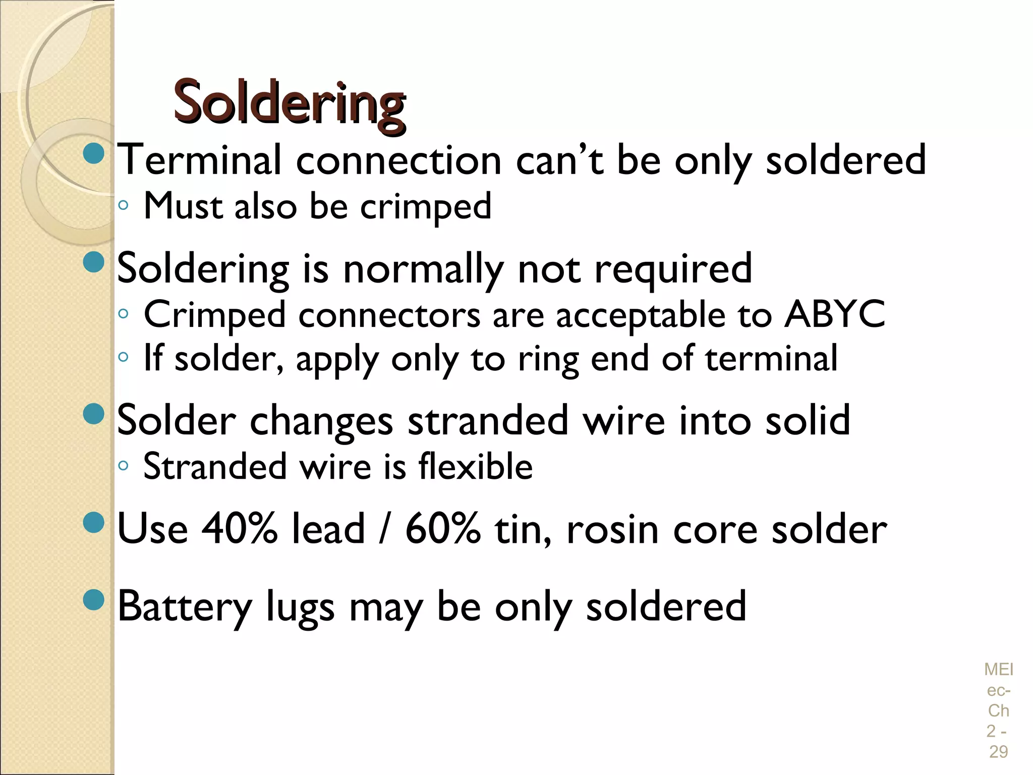 SolderingSoldering
Terminal connection can’t be only soldered
◦ Must also be crimped
Soldering is normally not required
◦ Crimped connectors are acceptable to ABYC
◦ If solder, apply only to ring end of terminal
Solder changes stranded wire into solid
◦ Stranded wire is flexible
Use 40% lead / 60% tin, rosin core solder
Battery lugs may be only soldered
MEl
ec-
Ch
2 -
29
 