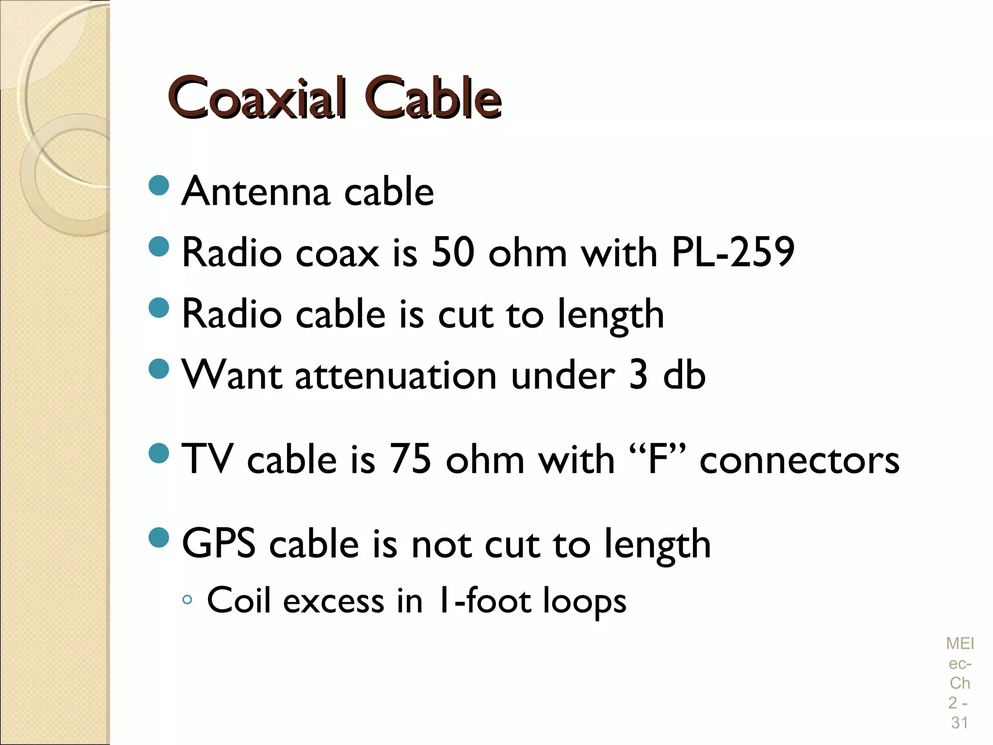 Coaxial CableCoaxial Cable
Antenna cable
Radio coax is 50 ohm with PL-259
Radio cable is cut to length
Want attenuation under 3 db
TV cable is 75 ohm with “F” connectors
GPS cable is not cut to length
◦ Coil excess in 1-foot loops
MEl
ec-
Ch
2 -
31
 