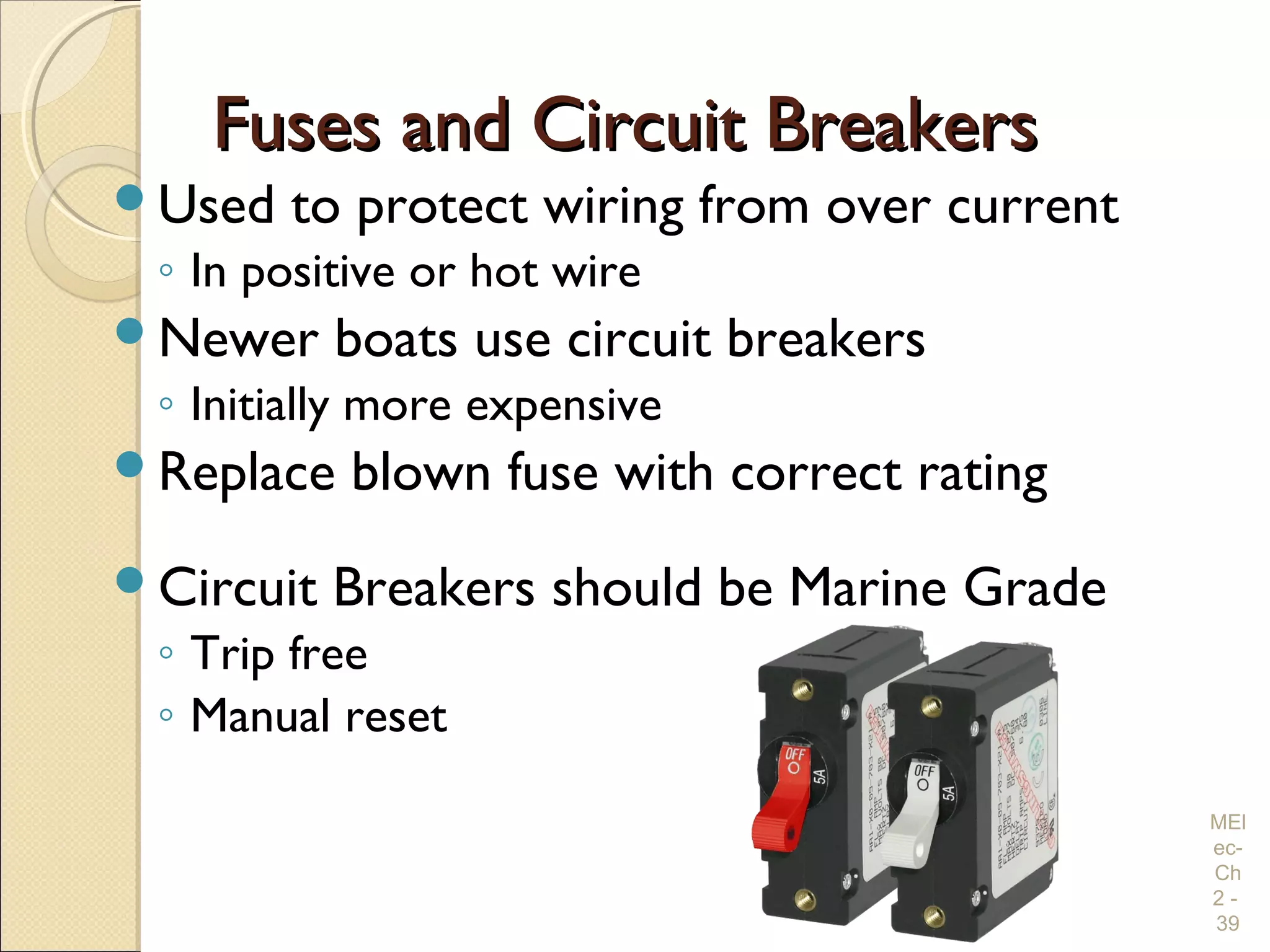 Fuses and Circuit BreakersFuses and Circuit Breakers
Used to protect wiring from over current
◦ In positive or hot wire
Newer boats use circuit breakers
◦ Initially more expensive
Replace blown fuse with correct rating
Circuit Breakers should be Marine Grade
◦ Trip free
◦ Manual reset
MEl
ec-
Ch
2 -
39
 