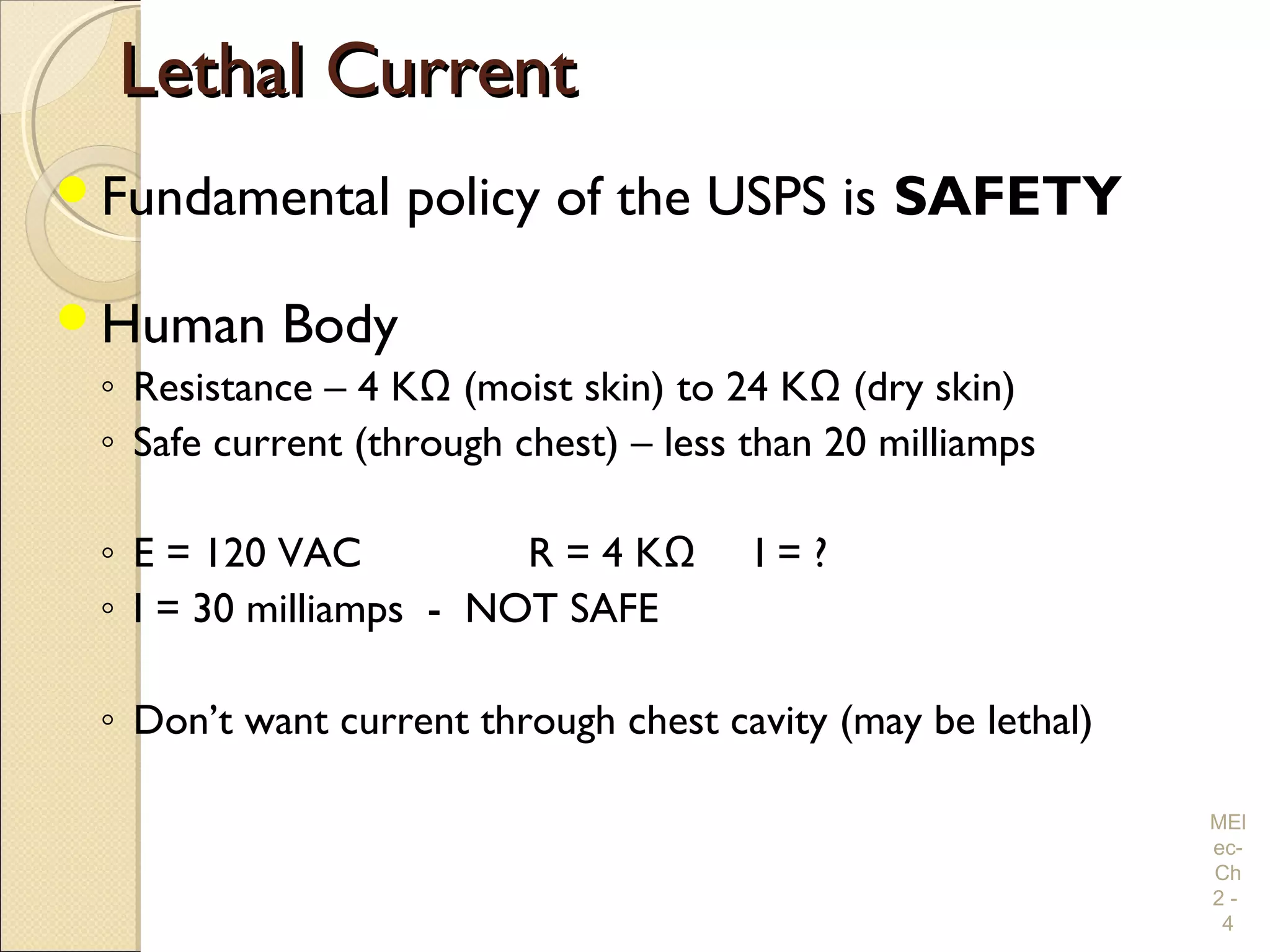 Lethal CurrentLethal Current
Fundamental policy of the USPS is SAFETY
Human Body
◦ Resistance – 4 KΩ (moist skin) to 24 KΩ (dry skin)
◦ Safe current (through chest) – less than 20 milliamps
◦ E = 120 VAC R = 4 KΩ I = ?
◦ I = 30 milliamps - NOT SAFE
◦ Don’t want current through chest cavity (may be lethal)
MEl
ec-
Ch
2 -
4
 