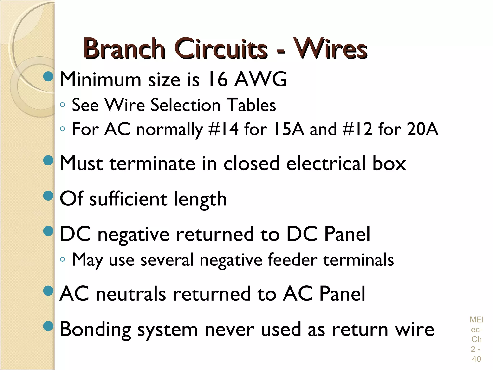 Branch Circuits - WiresBranch Circuits - Wires
Minimum size is 16 AWG
◦ See Wire Selection Tables
◦ For AC normally #14 for 15A and #12 for 20A
Must terminate in closed electrical box
Of sufficient length
DC negative returned to DC Panel
◦ May use several negative feeder terminals
AC neutrals returned to AC Panel
Bonding system never used as return wire
MEl
ec-
Ch
2 -
40
 