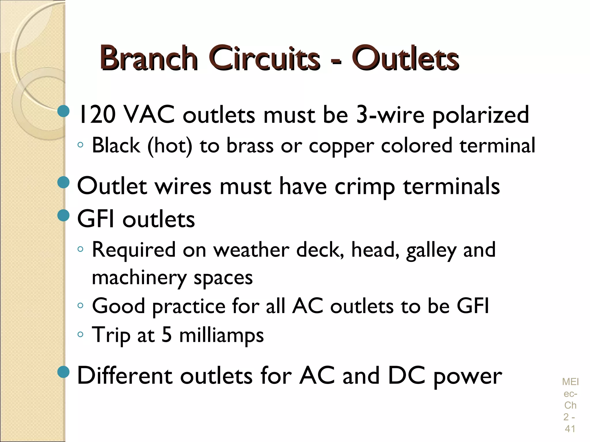 Branch Circuits - OutletsBranch Circuits - Outlets
120 VAC outlets must be 3-wire polarized
◦ Black (hot) to brass or copper colored terminal
Outlet wires must have crimp terminals
GFI outlets
◦ Required on weather deck, head, galley and
machinery spaces
◦ Good practice for all AC outlets to be GFI
◦ Trip at 5 milliamps
Different outlets for AC and DC power MEl
ec-
Ch
2 -
41
 