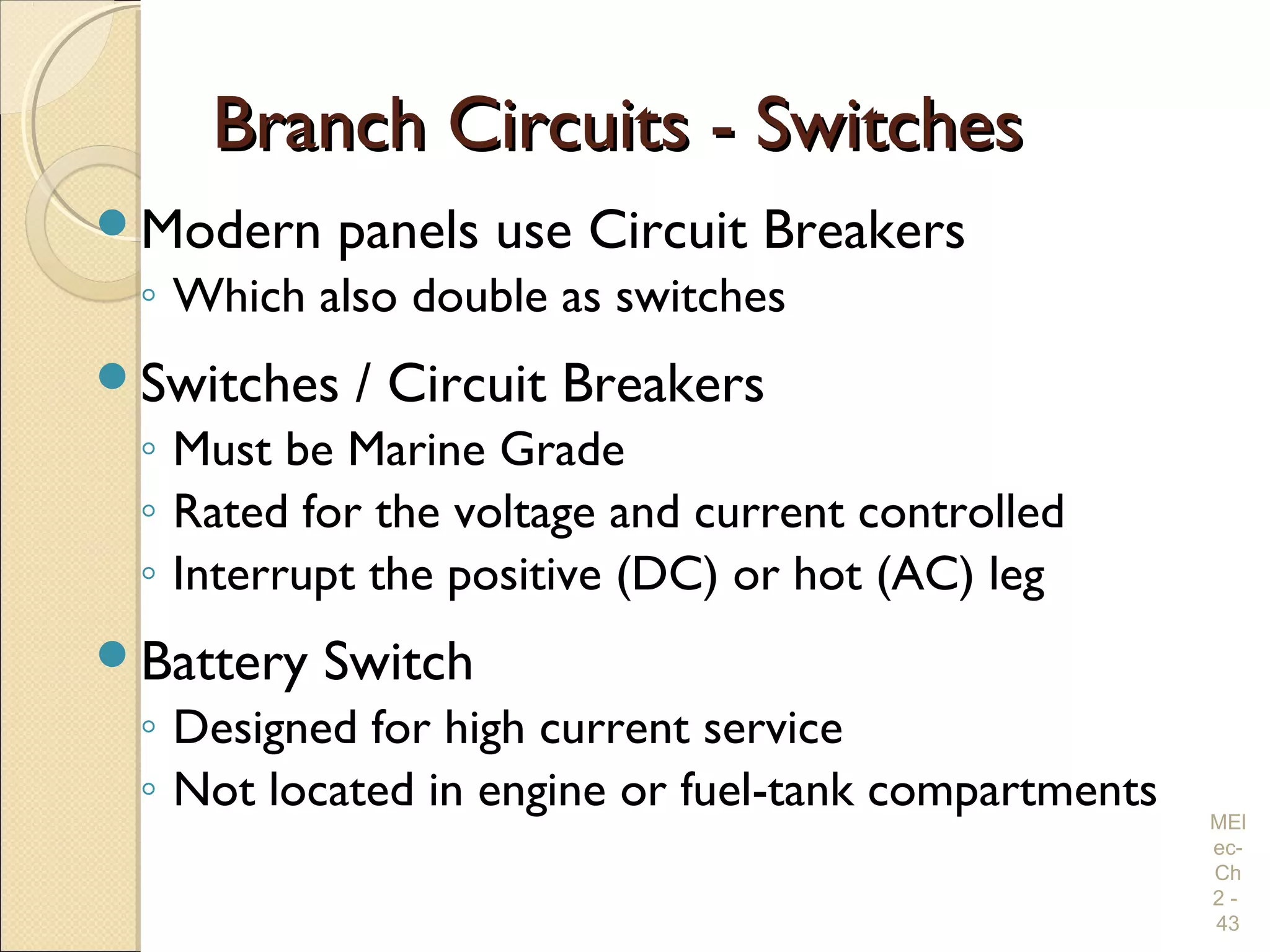 Branch Circuits - SwitchesBranch Circuits - Switches
Modern panels use Circuit Breakers
◦ Which also double as switches
Switches / Circuit Breakers
◦ Must be Marine Grade
◦ Rated for the voltage and current controlled
◦ Interrupt the positive (DC) or hot (AC) leg
Battery Switch
◦ Designed for high current service
◦ Not located in engine or fuel-tank compartments MEl
ec-
Ch
2 -
43
 