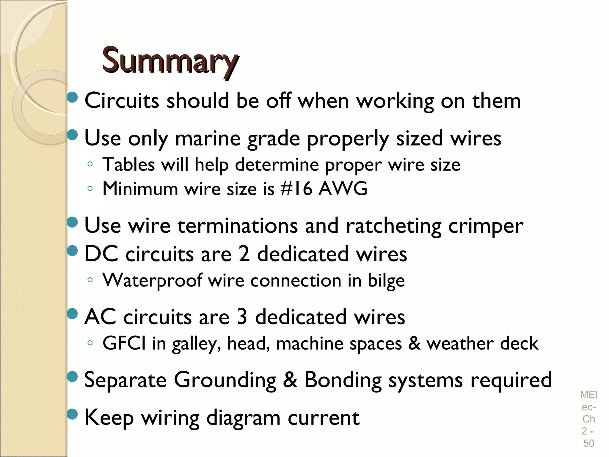 SummarySummary
Circuits should be off when working on them
Use only marine grade properly sized wires
◦ Tables will help determine proper wire size
◦ Minimum wire size is #16 AWG
Use wire terminations and ratcheting crimper
DC circuits are 2 dedicated wires
◦ Waterproof wire connection in bilge
AC circuits are 3 dedicated wires
◦ GFCI in galley, head, machine spaces & weather deck
Separate Grounding & Bonding systems required
Keep wiring diagram current
MEl
ec-
Ch
2 -
50
 