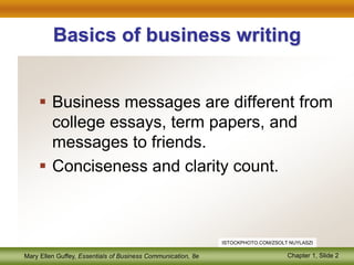 Mary Ellen Guffey, Essentials of Business Communication, 8e Chapter 1, Slide 2
Basics of business writing
 Business messages are different from
college essays, term papers, and
messages to friends.
 Conciseness and clarity count.
ISTOCKPHOTO.COM/ZSOLT NUYLASZI
 