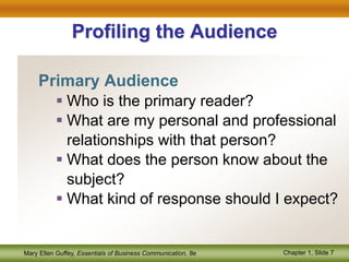 Mary Ellen Guffey, Essentials of Business Communication, 8e Chapter 1, Slide 7
Profiling the Audience
Primary Audience
 Who is the primary reader?
 What are my personal and professional
relationships with that person?
 What does the person know about the
subject?
 What kind of response should I expect?
 