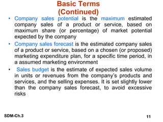 Basic Terms (Continued) Company sales potential  is the  maximum  estimated company sales of a product or service, based on maximum share (or percentage) of market potential expected by the company Company sales forecast  is the estimated company sales of a product or service, based on a chosen (or proposed) marketing expenditure plan, for a specific time period, in a assumed marketing environment Sales budget  is the estimate of expected sales volume in units or revenues from the company’s products and services, and the selling expenses. It is set slightly lower than the company sales forecast, to avoid excessive risks 