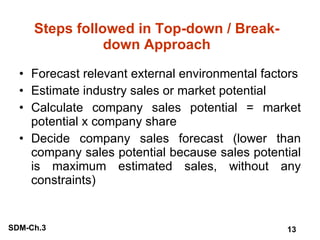 Steps followed in Top-down / Break-down Approach Forecast relevant external environmental factors Estimate industry sales or market potential Calculate company sales potential = market potential x company share Decide company sales forecast (lower than company sales potential because sales potential is maximum estimated sales, without any constraints) 
