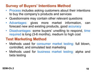 Survey of Buyers’ Intentions Method Process  includes asking customers about their intentions to buy the company’s products and services Questionnaire may contain other relevant questions Advantages:  gives more market information, can forecast new and existing products, good  accuracy Disadvantages:  some buyers’ unwilling to respond,  time required  is long (3-6 months), medium to high cost Test Marketing Method Methods used for  consumer market testing:  full blown, controlled, and simulated test marketing Methods used for  business market testing:  alpha and beta testing 