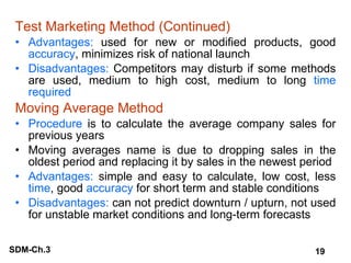 Test Marketing Method (Continued) Advantages:  used for new or modified products, good  accuracy , minimizes risk of national launch Disadvantages:  Competitors may disturb if some methods are used, medium to high cost, medium to long  time required Moving Average Method Procedure  is to calculate the average company sales for previous years Moving averages name is due to dropping sales in the oldest period and replacing it by sales in the newest period Advantages:  simple and easy to calculate, low cost, less  time , good  accuracy  for short term and stable conditions Disadvantages:  can not predict downturn / upturn, not used for unstable market conditions and long-term forecasts 