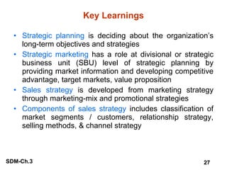 Key Learnings Strategic planning  is deciding about the organization’s long-term objectives and strategies Strategic marketing  has a role at divisional or strategic business unit (SBU) level of strategic planning by providing market information and developing competitive advantage, target markets, value proposition Sales strategy  is developed from marketing strategy through marketing-mix and promotional strategies Components of sales strategy  includes classification of market segments / customers, relationship strategy, selling methods, & channel strategy 