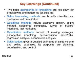 Key Learnings (Continued) Two basic  approaches of forecasting  are: top-down (or breakdown), and bottom-up (or build-up) Sales forecasting methods  are broadly classified as: qualitative and quantitative Qualitative methods  include executive opinion, delphi method, salesforce composite, survey of buyers’ intentions, test marketing Quantitative methods  consist of moving averages, exponential smoothing, decomposition, naïve/ratio, regression analysis, econometric analysis Sales budget  gives a detailed estimates of sales volume and selling expenses. Its purposes are planning, coordination, and control 