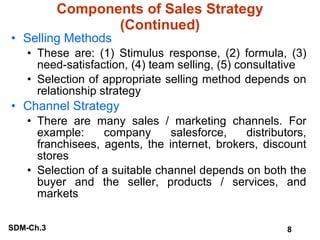 Components of Sales Strategy (Continued) Selling Methods These are: (1) Stimulus response, (2) formula, (3) need-satisfaction, (4) team selling, (5) consultative Selection of appropriate selling method depends on relationship strategy Channel Strategy There are many sales / marketing channels. For example: company salesforce, distributors, franchisees, agents, the internet, brokers, discount stores Selection of a suitable channel depends on both the buyer and the seller, products / services, and markets 
