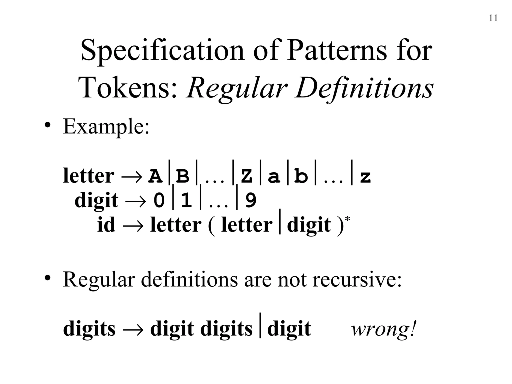 Specification of Patterns for Tokens:  Regular Definitions Example: letter     A  B  …  Z  a  b  …  z   digit      0  1  …  9   id      letter  (  letter  digit  ) * Regular definitions are not recursive: digits    digit digits  digit wrong! 