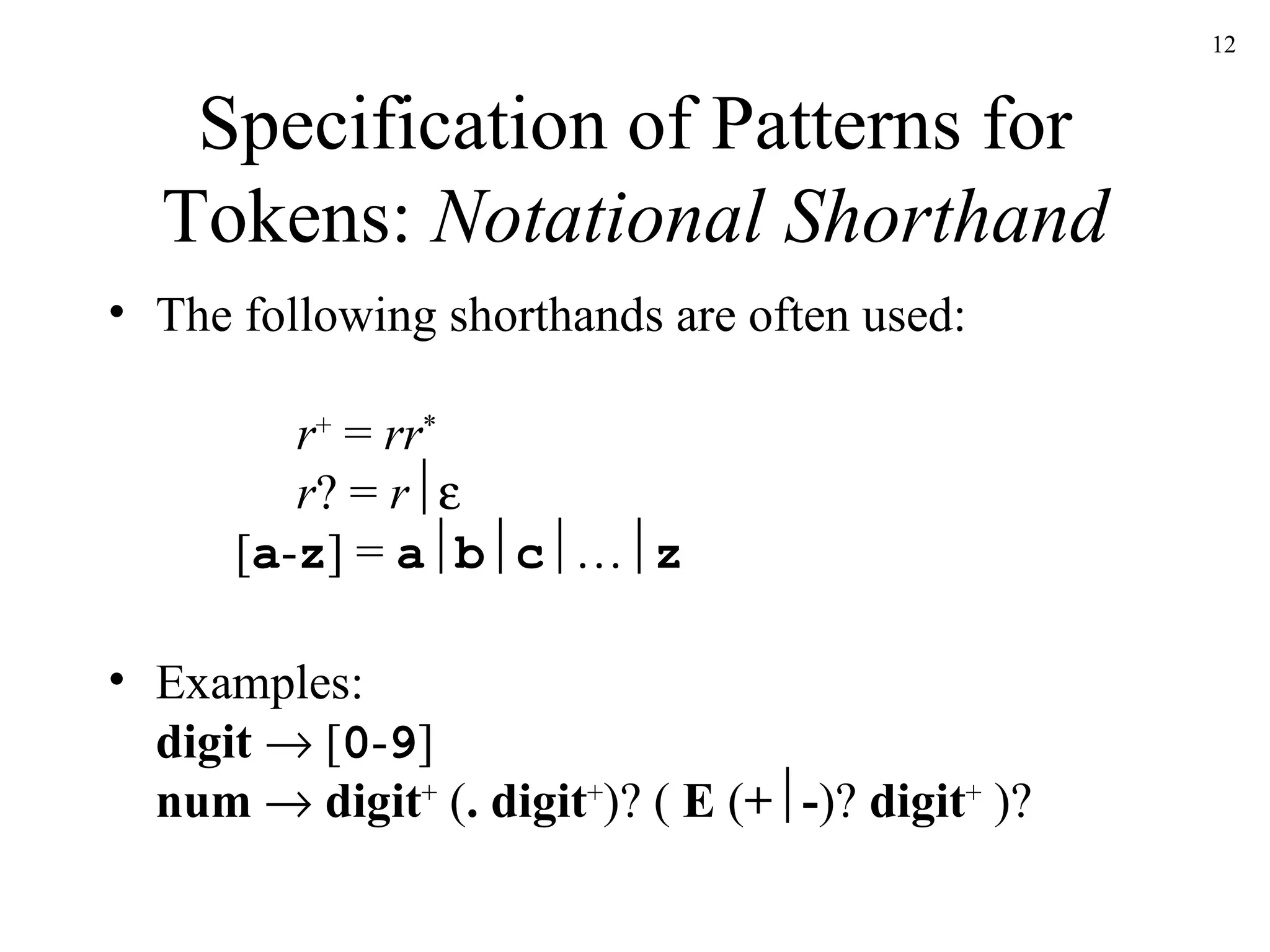 Specification of Patterns for Tokens:  Notational Shorthand The following shorthands are often used:   r +  =  rr *   r ? =  r  [ a - z ] =  a  b  c  …  z Examples: digit     [ 0 - 9 ] num      digit +  ( . digit + )? (  E  ( +  - )?  digit +  )? 