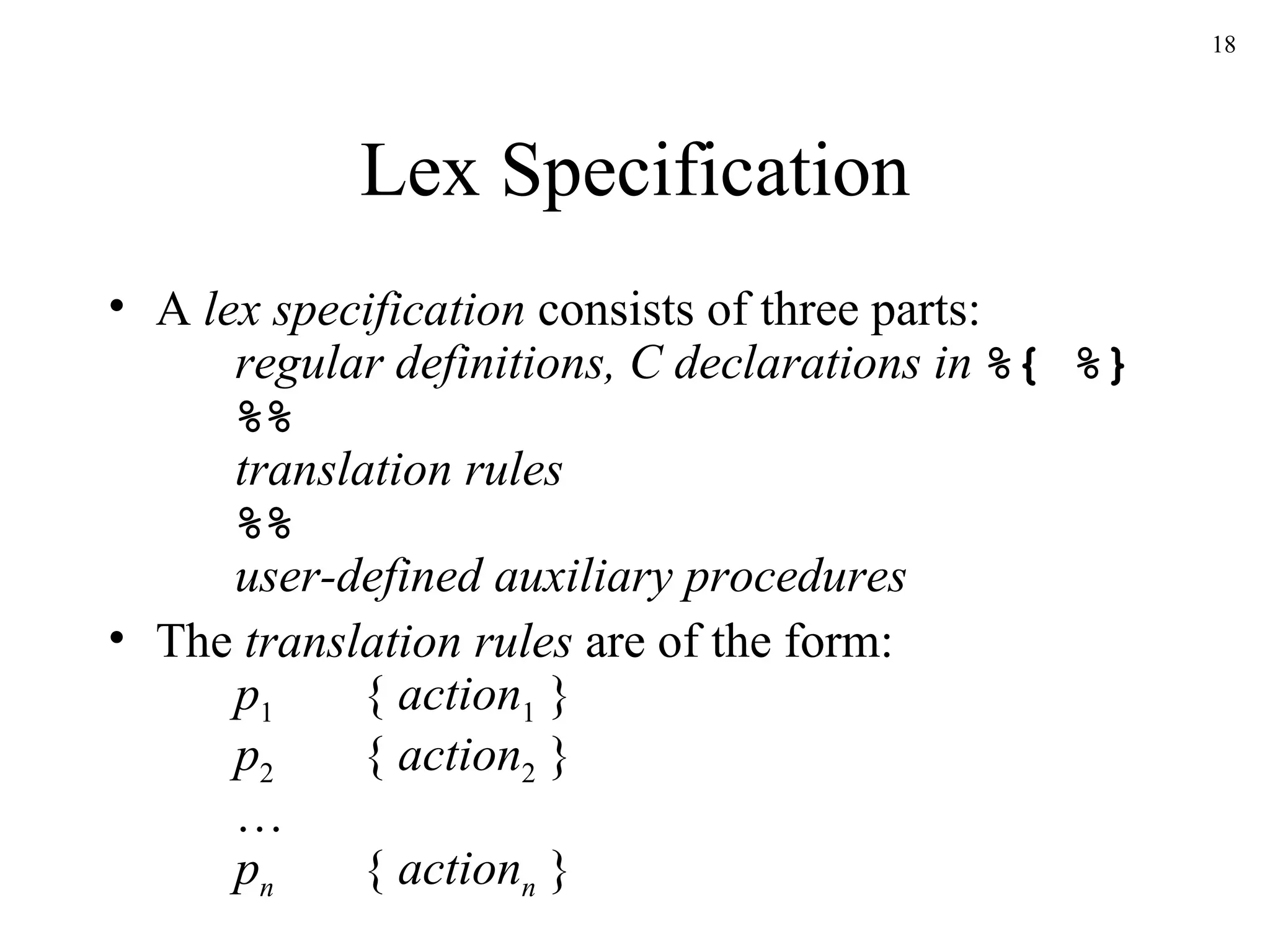 Lex Specification A  lex specification  consists of three parts: regular definitions, C declarations in  %{ %} %%   translation rules %% user-defined auxiliary procedures The  translation rules  are of the form: p 1 {  action 1  } p 2 {  action 2  } … p n {  action n  } 