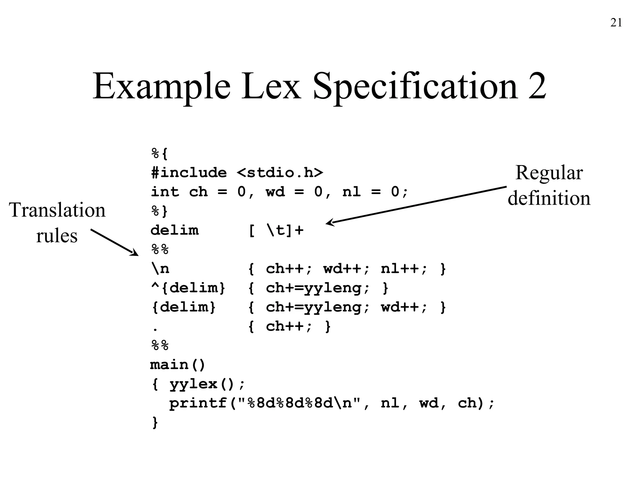 Example Lex Specification 2 %{ #include <stdio.h> int ch = 0, wd = 0, nl = 0; %} delim  [ \t]+ %% \n  { ch++; wd++; nl++; } ^{delim}  { ch+=yyleng; } {delim}  { ch+=yyleng; wd++; } .  { ch++; } %% main() { yylex(); printf("%8d%8d%8d\n", nl, wd, ch); } Regular definition Translation rules 