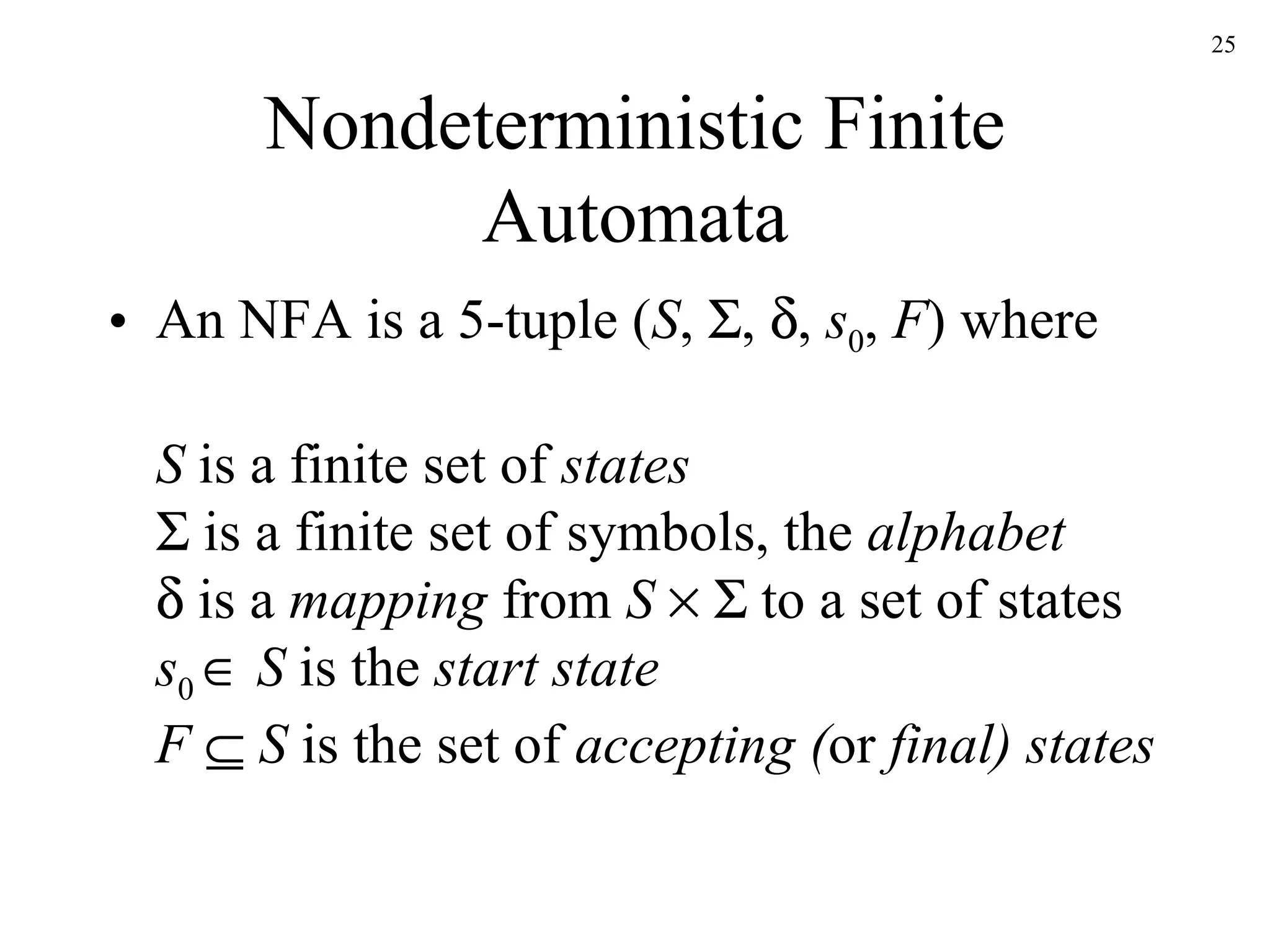 Nondeterministic Finite Automata An NFA is a 5-tuple ( S ,   ,   ,  s 0 ,  F ) where S  is a finite set of  states   is a finite set of symbols, the  alphabet   is a  mapping  from  S       to a set of states s 0     S  is the  start state F     S  is the set of  accepting ( or  final) states 