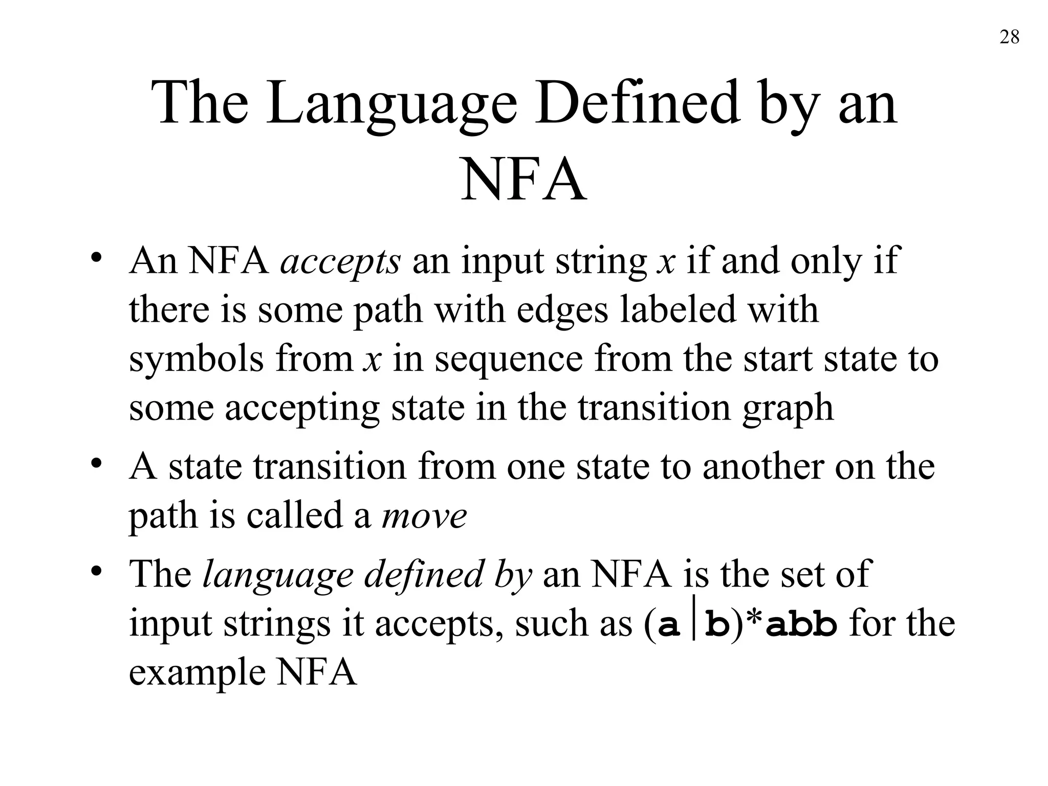 The Language Defined by an NFA An NFA  accepts  an input string  x  if and only if there is some path with edges labeled with symbols from  x  in sequence from the start state to some accepting state in the transition graph A state transition from one state to another on the path is called a  move The  language defined by  an NFA is the set of input strings it accepts, such as ( a  b )* abb  for the example NFA 