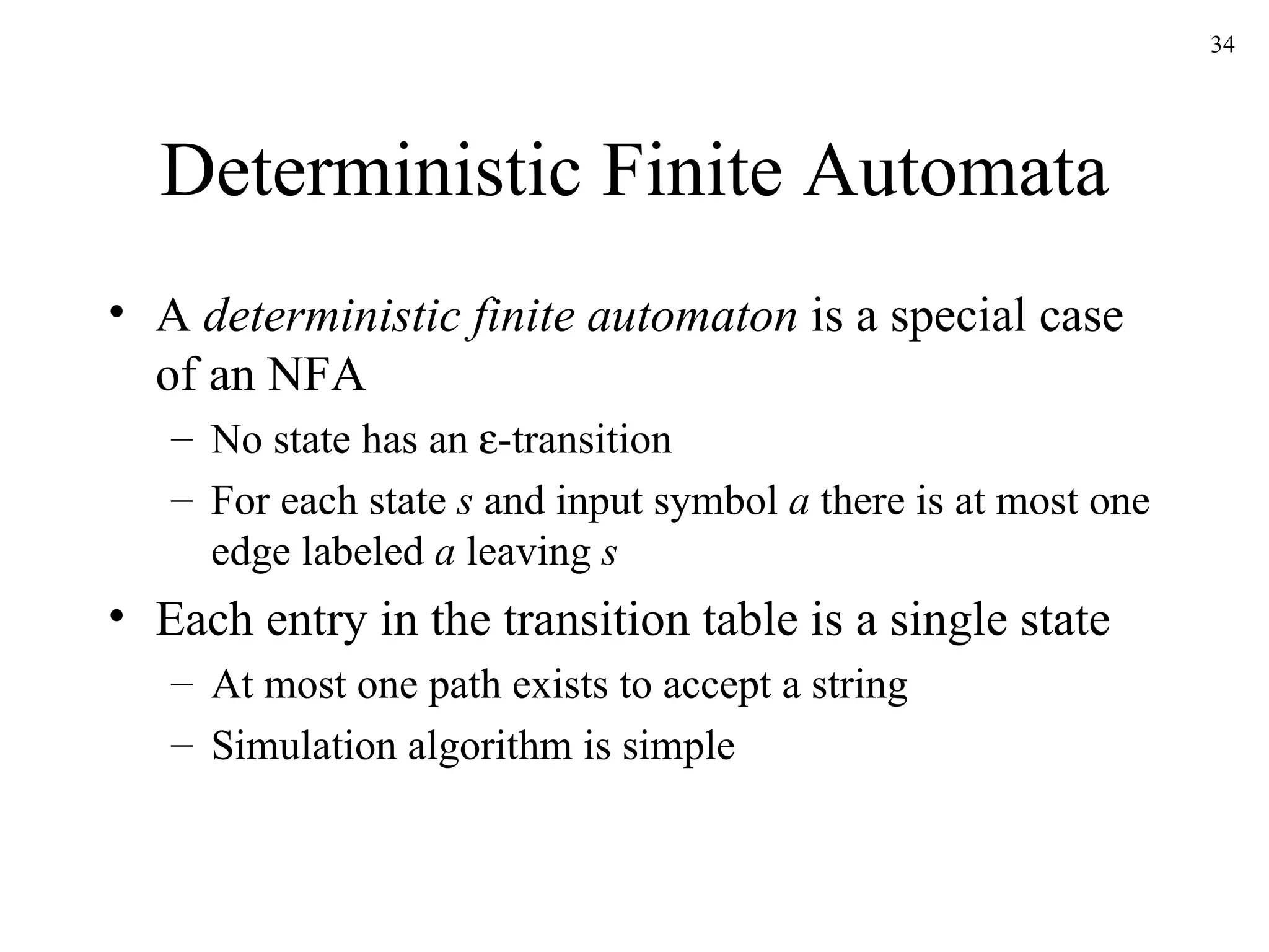 Deterministic Finite Automata A  deterministic finite automaton  is a special case of an NFA No state has an   -transition For each state  s  and input symbol  a  there is at most one edge labeled  a  leaving  s Each entry in the transition table is a single state At most one path exists to accept a string Simulation algorithm is simple 