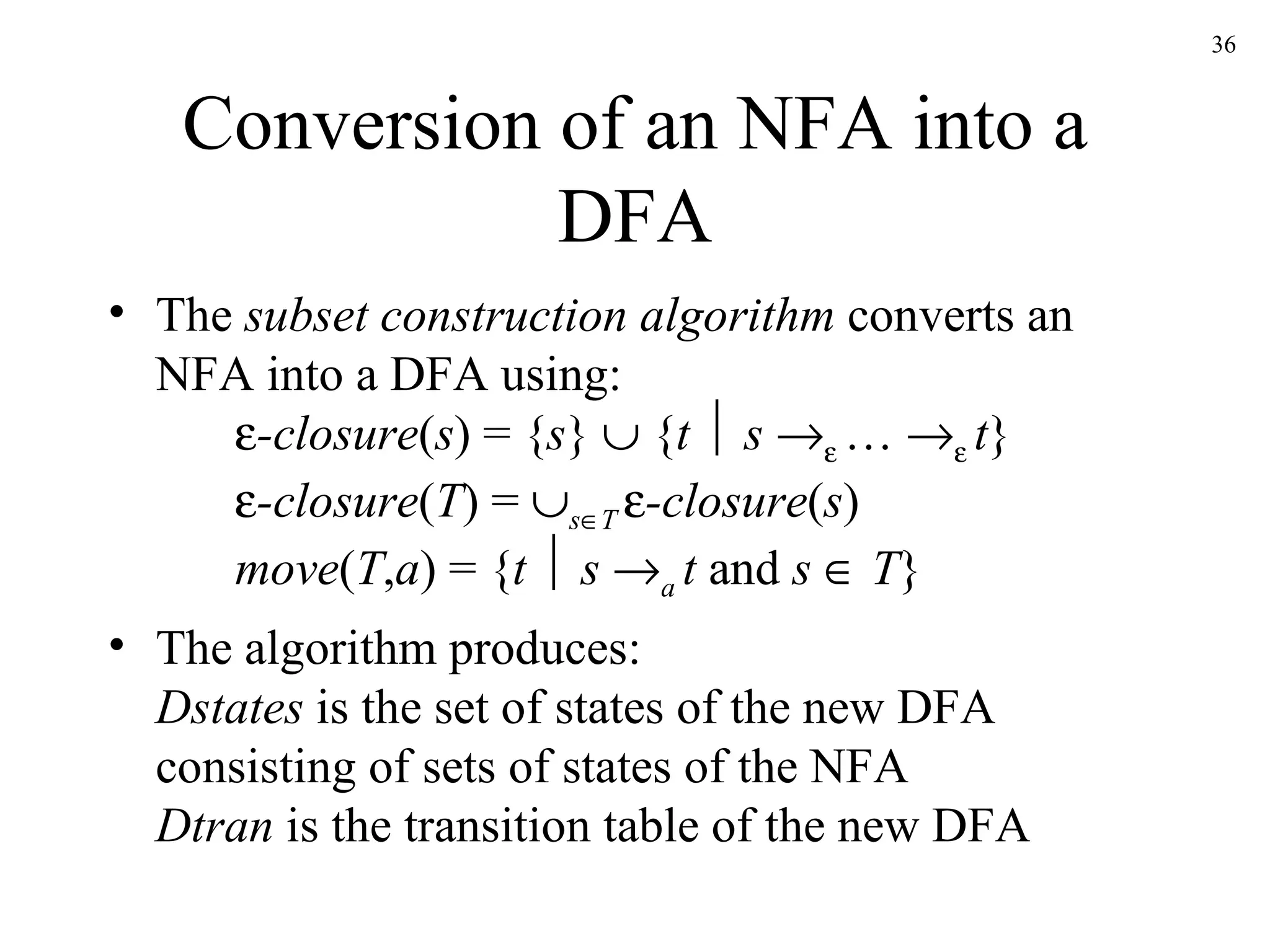 Conversion of an NFA into a DFA The  subset construction algorithm  converts an NFA into a DFA using:  -closure ( s ) = { s }    { t      s      …      t }  -closure ( T ) =   s  T   -closure ( s ) move ( T , a ) = { t      s   a  t  and  s     T } The algorithm produces: Dstates  is the set of states of the new DFA consisting of sets of states of the NFA Dtran  is the transition table of the new DFA 