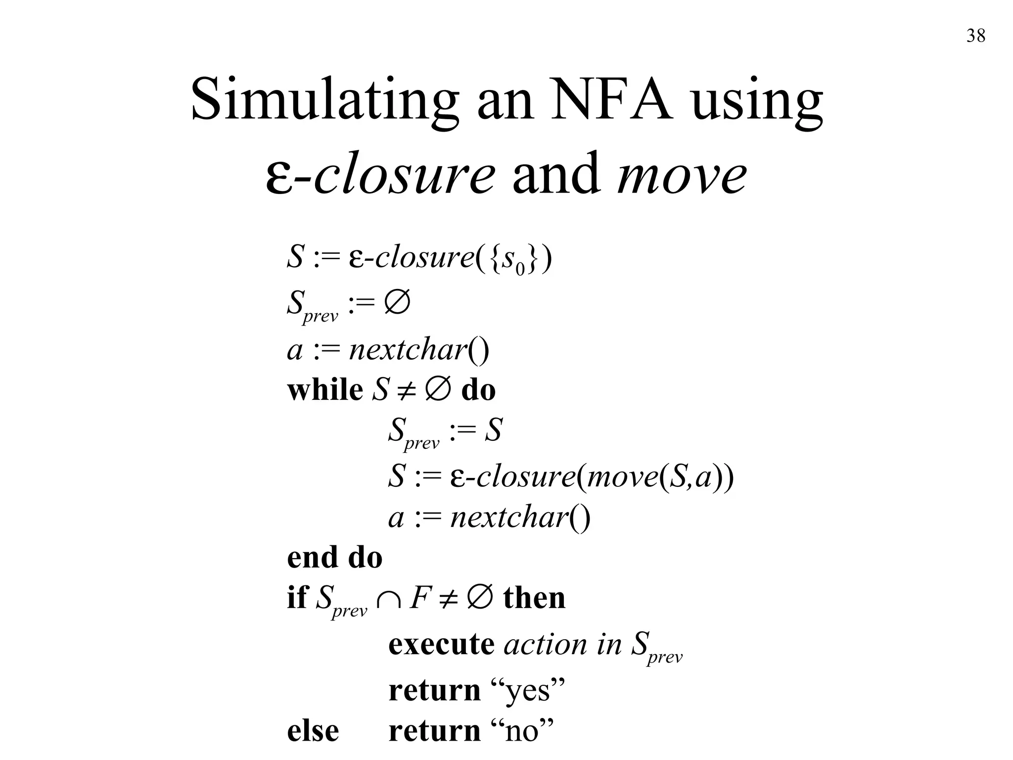 Simulating an NFA using  -closure  and  move S  :=   -closure ({ s 0 }) S prev  :=     a  :=  nextchar () while   S        do S prev  :=  S S  :=   -closure ( move ( S,a )) a  :=  nextchar () end do if  S prev      F        then execute  action in S prev return  “yes” else return  “no” 
