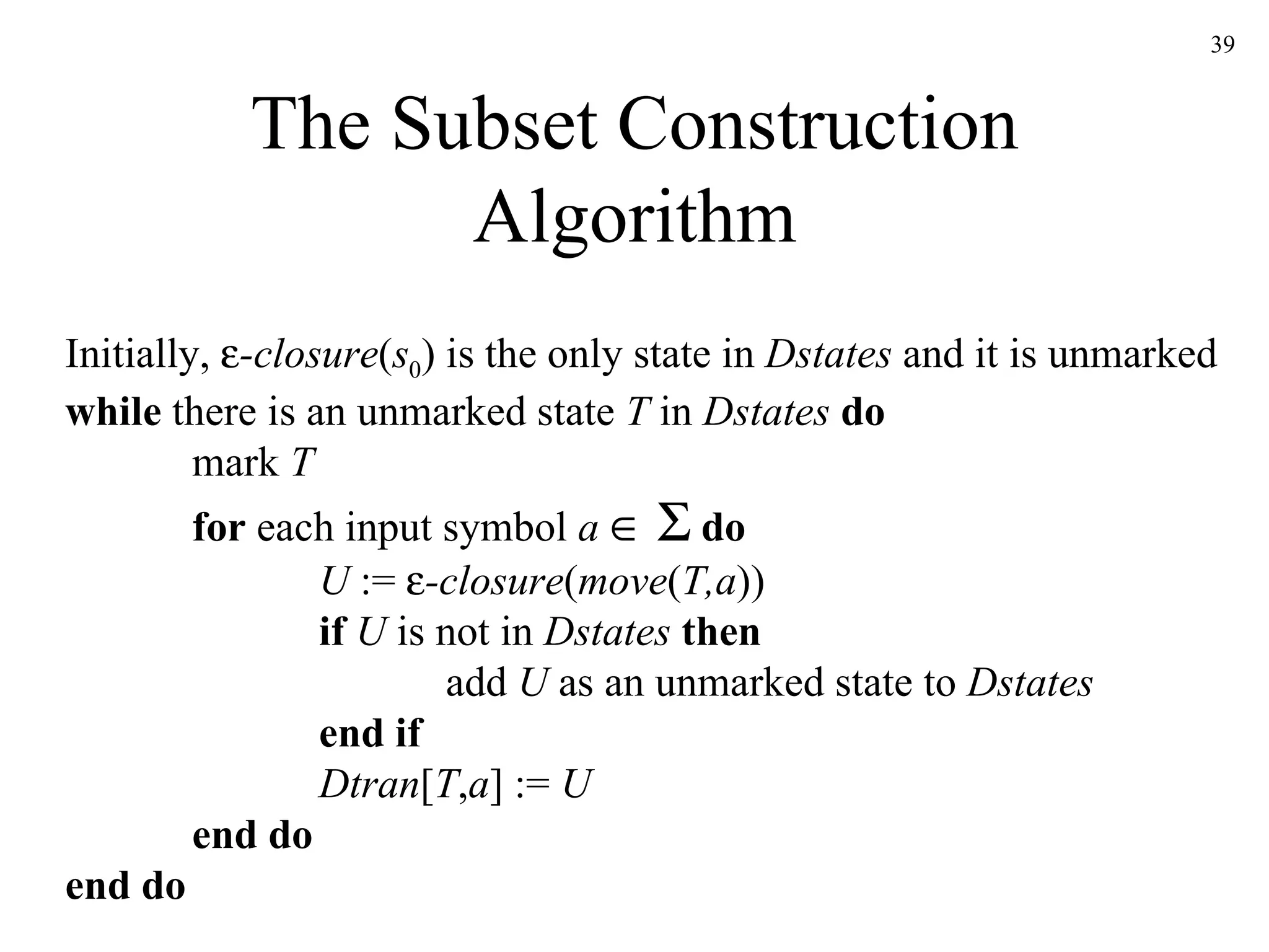 The Subset Construction Algorithm Initially,   -closure ( s 0 ) is the only state in  Dstates  and it is unmarked while  there is an unmarked state  T  in  Dstates   do mark  T for  each input symbol  a        do U  :=   -closure ( move ( T,a )) if   U  is not in  Dstates   then add  U  as an unmarked state to  Dstates end if Dtran [ T , a ] :=  U end do end do 