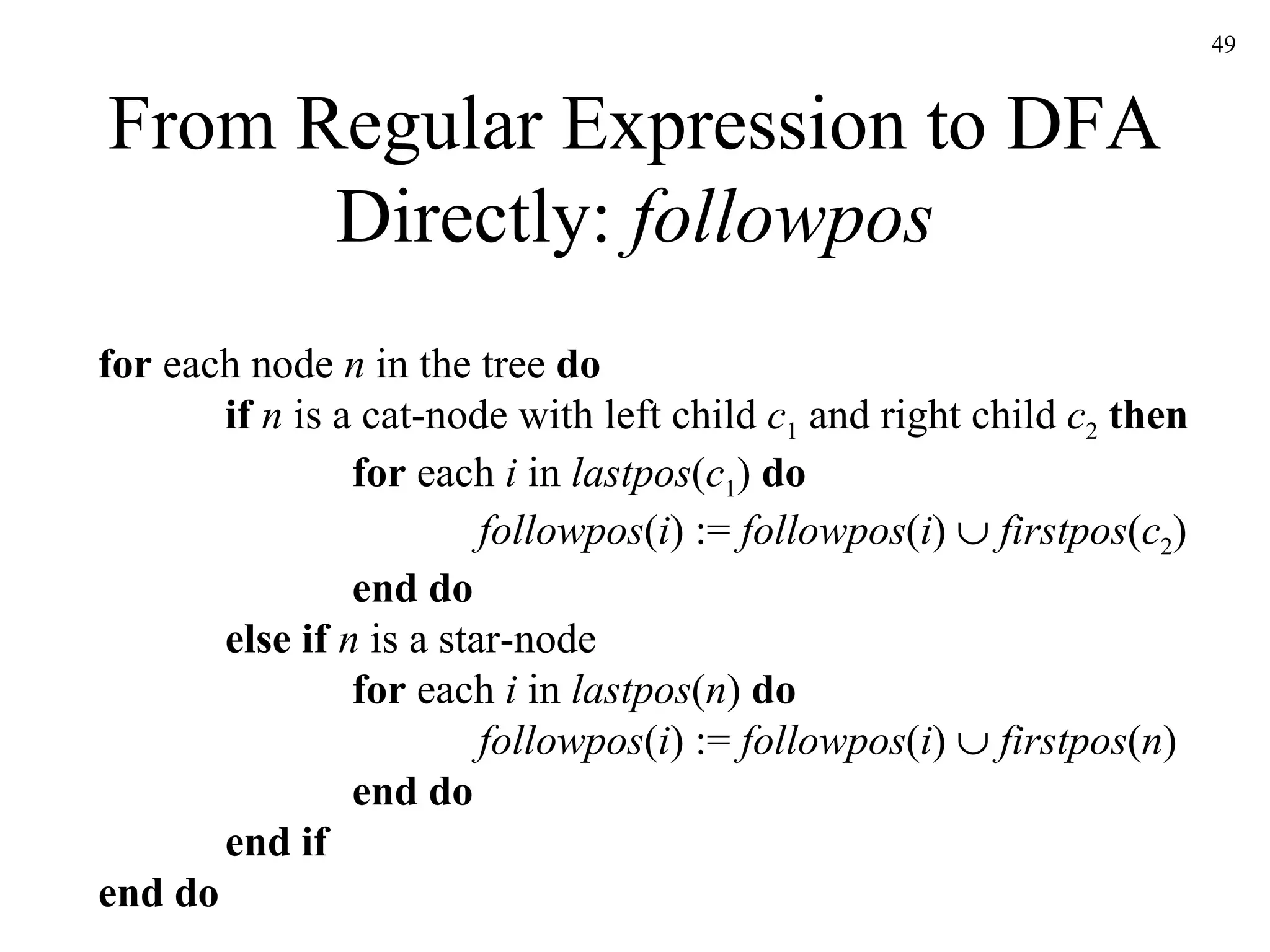 From Regular Expression to DFA Directly:  followpos for  each node  n  in the tree  do if  n  is a cat-node with left child  c 1  and right child  c 2   then for  each  i  in  lastpos ( c 1 )  do followpos ( i ) :=  followpos ( i )     firstpos ( c 2 ) end do else if  n  is a star-node for  each  i  in  lastpos ( n )  do followpos ( i ) :=  followpos ( i )     firstpos ( n ) end do end if end do 