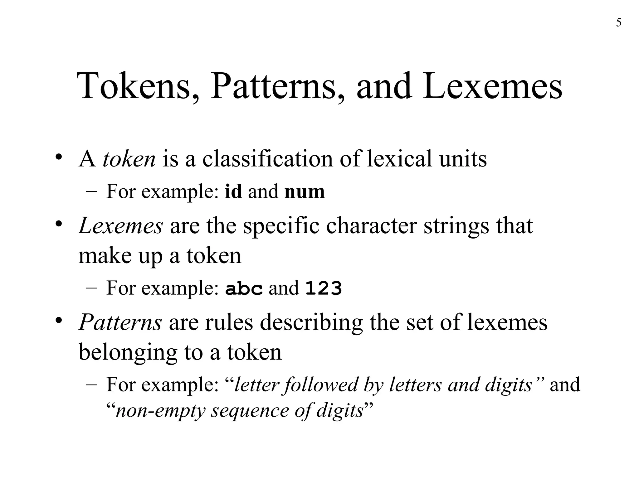 Tokens, Patterns, and Lexemes A  token  is a classification of lexical units For example:  id  and  num Lexemes  are the specific character strings that make up a token For example:  abc  and  123 Patterns  are rules describing the set of lexemes belonging to a token For example: “ letter followed by letters and digits”  and “ non-empty sequence of digits ” 
