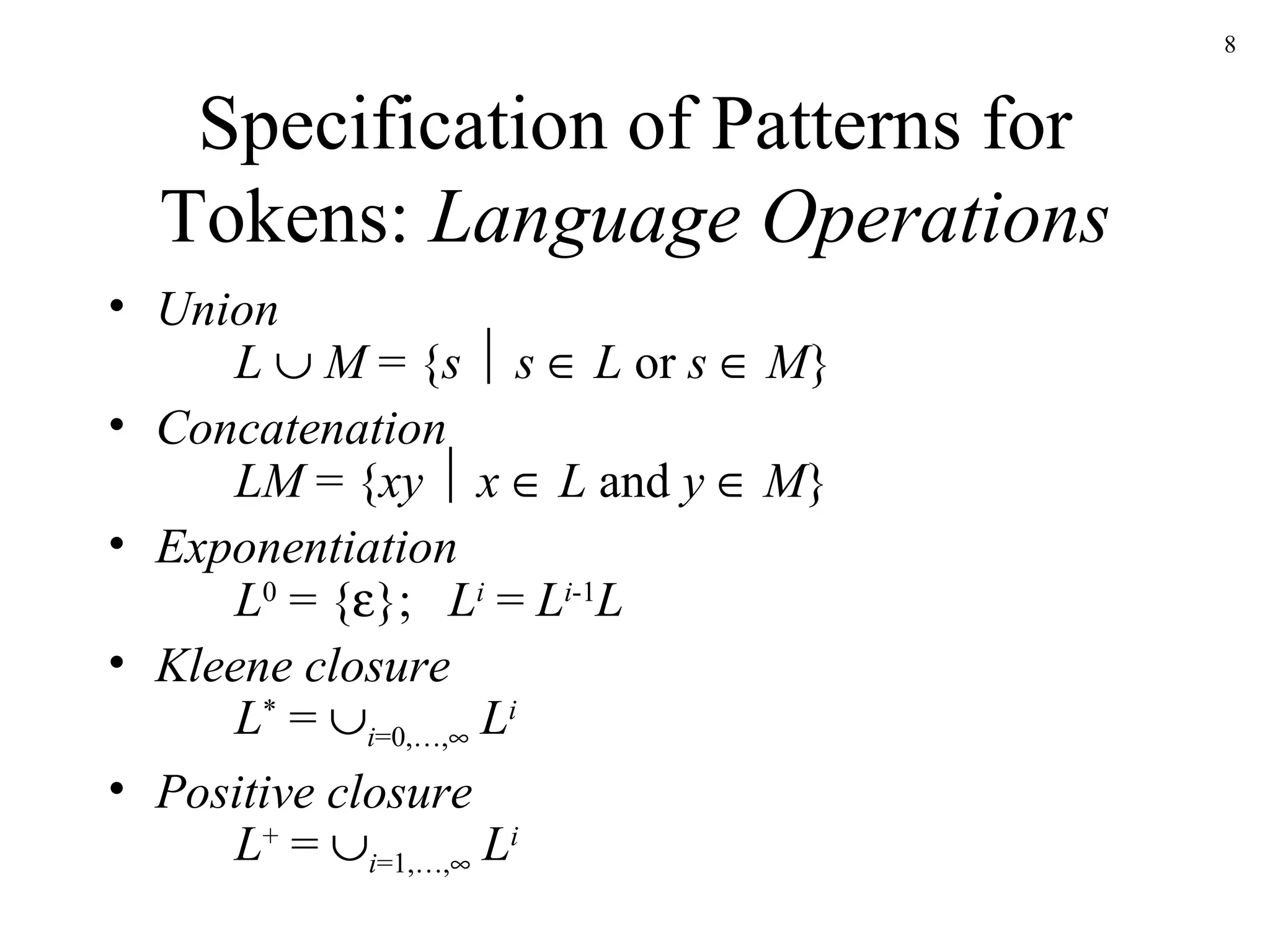 Specification of Patterns for Tokens:  Language Operations Union L      M  = { s      s      L  or  s      M } Concatenation LM  = { xy      x      L  and  y      M } Exponentiation L 0  = {  };  L i  =  L i -1 L Kleene closure L *  =   i =0,…,    L i Positive closure L +  =   i =1,…,    L i 