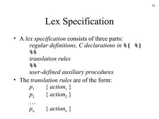 Lex Specification A  lex specification  consists of three parts: regular definitions, C declarations in  %{ %} %%   translation rules %% user-defined auxiliary procedures The  translation rules  are of the form: p 1 {  action 1  } p 2 {  action 2  } … p n {  action n  } 