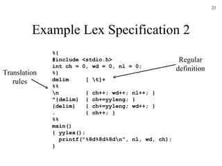 Example Lex Specification 2 %{ #include <stdio.h> int ch = 0, wd = 0, nl = 0; %} delim  [ \t]+ %% \n  { ch++; wd++; nl++; } ^{delim}  { ch+=yyleng; } {delim}  { ch+=yyleng; wd++; } .  { ch++; } %% main() { yylex(); printf("%8d%8d%8d\n", nl, wd, ch); } Regular definition Translation rules 