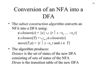 Conversion of an NFA into a DFA The  subset construction algorithm  converts an NFA into a DFA using:  -closure ( s ) = { s }    { t      s      …      t }  -closure ( T ) =   s  T   -closure ( s ) move ( T , a ) = { t      s   a  t  and  s     T } The algorithm produces: Dstates  is the set of states of the new DFA consisting of sets of states of the NFA Dtran  is the transition table of the new DFA 